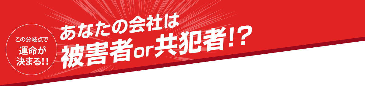 この分岐点で運命が決まる！！　あなたの会社は被害者or共犯者！？