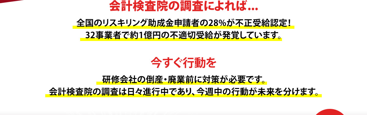 会計検査院の調査によれば...全国のリスキリング助成金申請者の28%が不正受給認定！32事業者で約1億円の不適切受給が発覚しています。　今すぐ行動を研修会社の倒産・廃業前に対策が必要です。会計検査院の調査は日々進行中であり、今週中の行動が未来を分けます。