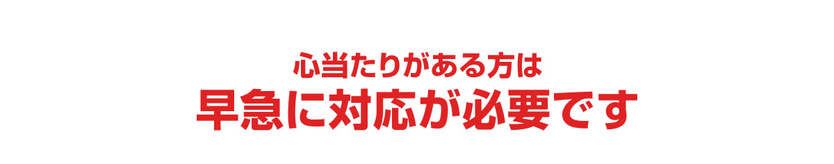 心当たりがある方は早急に対応が必要です